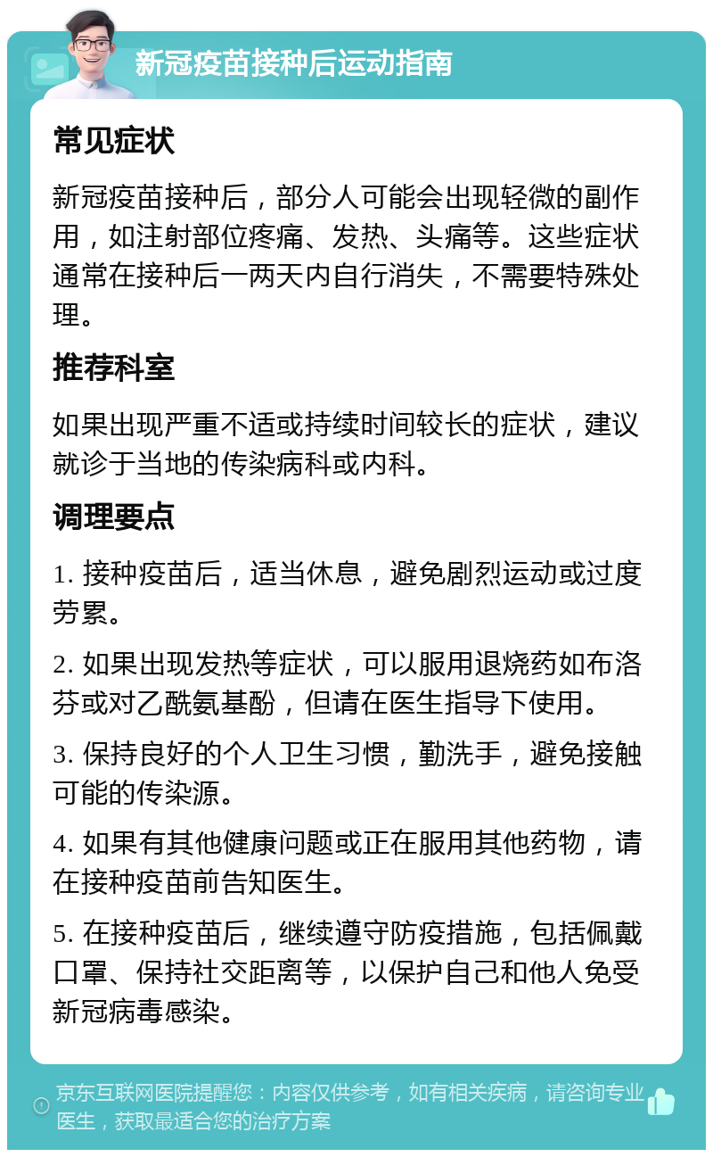 新冠疫苗接种后运动指南 常见症状 新冠疫苗接种后，部分人可能会出现轻微的副作用，如注射部位疼痛、发热、头痛等。这些症状通常在接种后一两天内自行消失，不需要特殊处理。 推荐科室 如果出现严重不适或持续时间较长的症状，建议就诊于当地的传染病科或内科。 调理要点 1. 接种疫苗后，适当休息，避免剧烈运动或过度劳累。 2. 如果出现发热等症状，可以服用退烧药如布洛芬或对乙酰氨基酚，但请在医生指导下使用。 3. 保持良好的个人卫生习惯，勤洗手，避免接触可能的传染源。 4. 如果有其他健康问题或正在服用其他药物，请在接种疫苗前告知医生。 5. 在接种疫苗后，继续遵守防疫措施，包括佩戴口罩、保持社交距离等，以保护自己和他人免受新冠病毒感染。