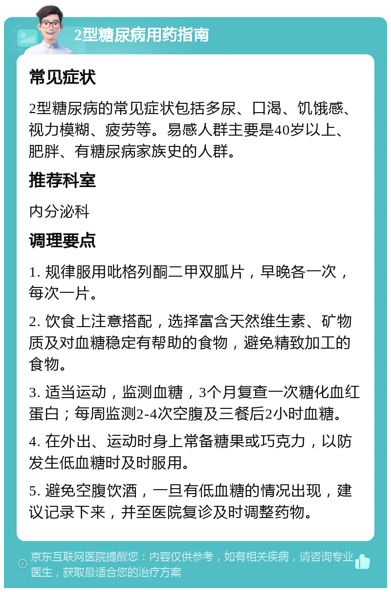 2型糖尿病用药指南 常见症状 2型糖尿病的常见症状包括多尿、口渴、饥饿感、视力模糊、疲劳等。易感人群主要是40岁以上、肥胖、有糖尿病家族史的人群。 推荐科室 内分泌科 调理要点 1. 规律服用吡格列酮二甲双胍片，早晚各一次，每次一片。 2. 饮食上注意搭配，选择富含天然维生素、矿物质及对血糖稳定有帮助的食物，避免精致加工的食物。 3. 适当运动，监测血糖，3个月复查一次糖化血红蛋白；每周监测2-4次空腹及三餐后2小时血糖。 4. 在外出、运动时身上常备糖果或巧克力，以防发生低血糖时及时服用。 5. 避免空腹饮酒，一旦有低血糖的情况出现，建议记录下来，并至医院复诊及时调整药物。