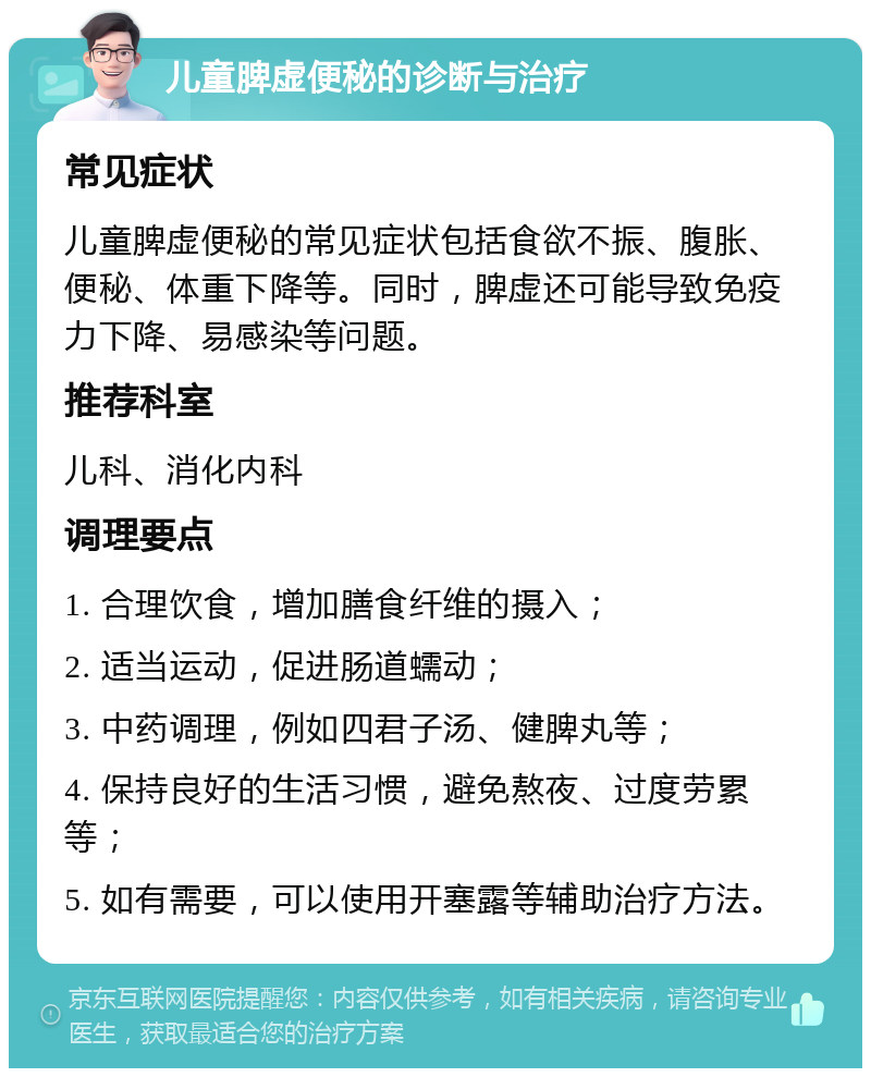 儿童脾虚便秘的诊断与治疗 常见症状 儿童脾虚便秘的常见症状包括食欲不振、腹胀、便秘、体重下降等。同时，脾虚还可能导致免疫力下降、易感染等问题。 推荐科室 儿科、消化内科 调理要点 1. 合理饮食，增加膳食纤维的摄入； 2. 适当运动，促进肠道蠕动； 3. 中药调理，例如四君子汤、健脾丸等； 4. 保持良好的生活习惯，避免熬夜、过度劳累等； 5. 如有需要，可以使用开塞露等辅助治疗方法。