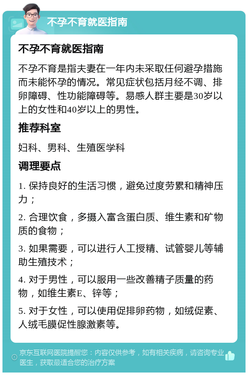 不孕不育就医指南 不孕不育就医指南 不孕不育是指夫妻在一年内未采取任何避孕措施而未能怀孕的情况。常见症状包括月经不调、排卵障碍、性功能障碍等。易感人群主要是30岁以上的女性和40岁以上的男性。 推荐科室 妇科、男科、生殖医学科 调理要点 1. 保持良好的生活习惯，避免过度劳累和精神压力； 2. 合理饮食，多摄入富含蛋白质、维生素和矿物质的食物； 3. 如果需要，可以进行人工授精、试管婴儿等辅助生殖技术； 4. 对于男性，可以服用一些改善精子质量的药物，如维生素E、锌等； 5. 对于女性，可以使用促排卵药物，如绒促素、人绒毛膜促性腺激素等。