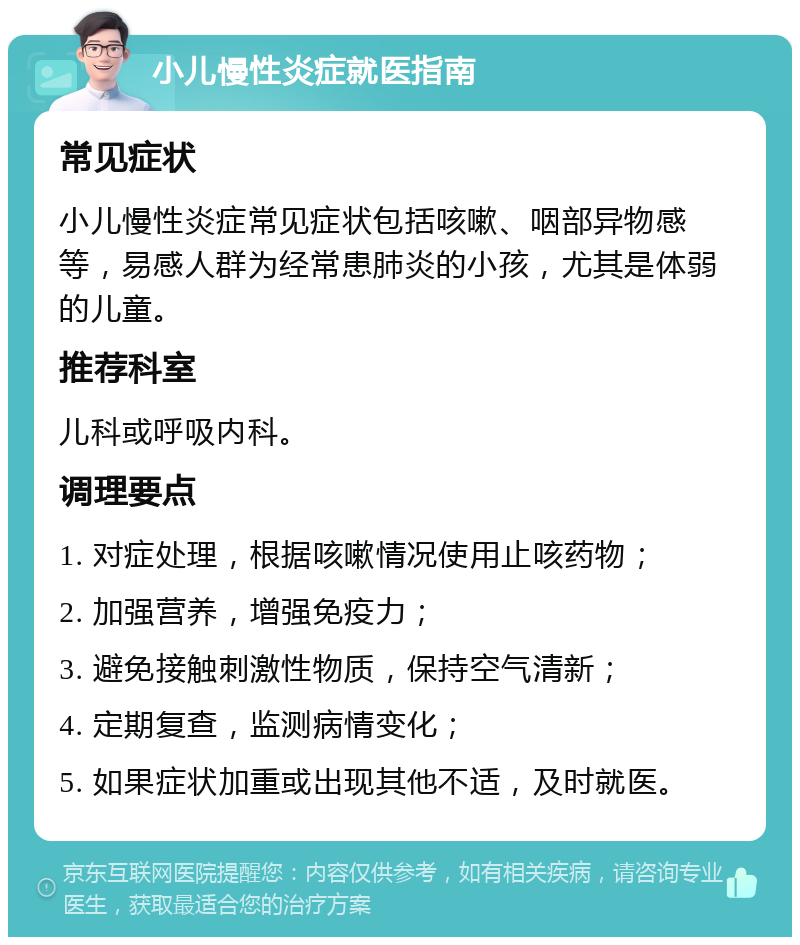 小儿慢性炎症就医指南 常见症状 小儿慢性炎症常见症状包括咳嗽、咽部异物感等，易感人群为经常患肺炎的小孩，尤其是体弱的儿童。 推荐科室 儿科或呼吸内科。 调理要点 1. 对症处理，根据咳嗽情况使用止咳药物； 2. 加强营养，增强免疫力； 3. 避免接触刺激性物质，保持空气清新； 4. 定期复查，监测病情变化； 5. 如果症状加重或出现其他不适，及时就医。