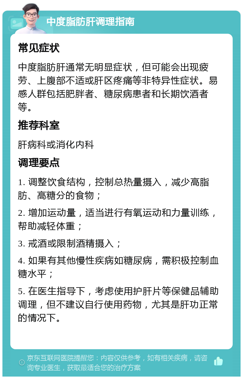 中度脂肪肝调理指南 常见症状 中度脂肪肝通常无明显症状，但可能会出现疲劳、上腹部不适或肝区疼痛等非特异性症状。易感人群包括肥胖者、糖尿病患者和长期饮酒者等。 推荐科室 肝病科或消化内科 调理要点 1. 调整饮食结构，控制总热量摄入，减少高脂肪、高糖分的食物； 2. 增加运动量，适当进行有氧运动和力量训练，帮助减轻体重； 3. 戒酒或限制酒精摄入； 4. 如果有其他慢性疾病如糖尿病，需积极控制血糖水平； 5. 在医生指导下，考虑使用护肝片等保健品辅助调理，但不建议自行使用药物，尤其是肝功正常的情况下。