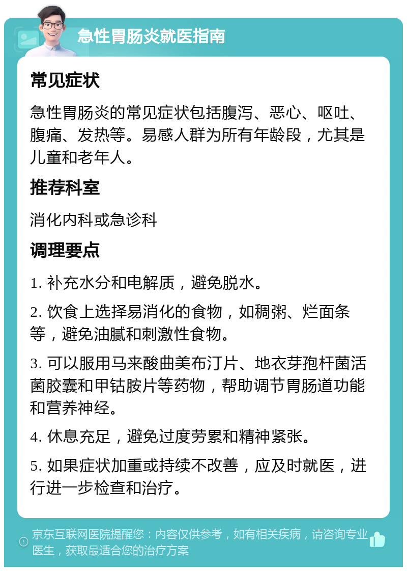 急性胃肠炎就医指南 常见症状 急性胃肠炎的常见症状包括腹泻、恶心、呕吐、腹痛、发热等。易感人群为所有年龄段，尤其是儿童和老年人。 推荐科室 消化内科或急诊科 调理要点 1. 补充水分和电解质，避免脱水。 2. 饮食上选择易消化的食物，如稠粥、烂面条等，避免油腻和刺激性食物。 3. 可以服用马来酸曲美布汀片、地衣芽孢杆菌活菌胶囊和甲钴胺片等药物，帮助调节胃肠道功能和营养神经。 4. 休息充足，避免过度劳累和精神紧张。 5. 如果症状加重或持续不改善，应及时就医，进行进一步检查和治疗。