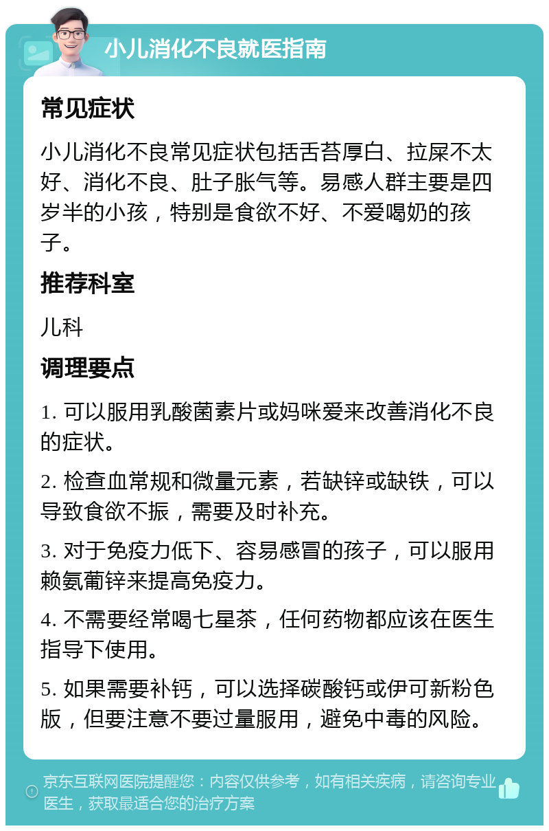 小儿消化不良就医指南 常见症状 小儿消化不良常见症状包括舌苔厚白、拉屎不太好、消化不良、肚子胀气等。易感人群主要是四岁半的小孩，特别是食欲不好、不爱喝奶的孩子。 推荐科室 儿科 调理要点 1. 可以服用乳酸菌素片或妈咪爱来改善消化不良的症状。 2. 检查血常规和微量元素，若缺锌或缺铁，可以导致食欲不振，需要及时补充。 3. 对于免疫力低下、容易感冒的孩子，可以服用赖氨葡锌来提高免疫力。 4. 不需要经常喝七星茶，任何药物都应该在医生指导下使用。 5. 如果需要补钙，可以选择碳酸钙或伊可新粉色版，但要注意不要过量服用，避免中毒的风险。