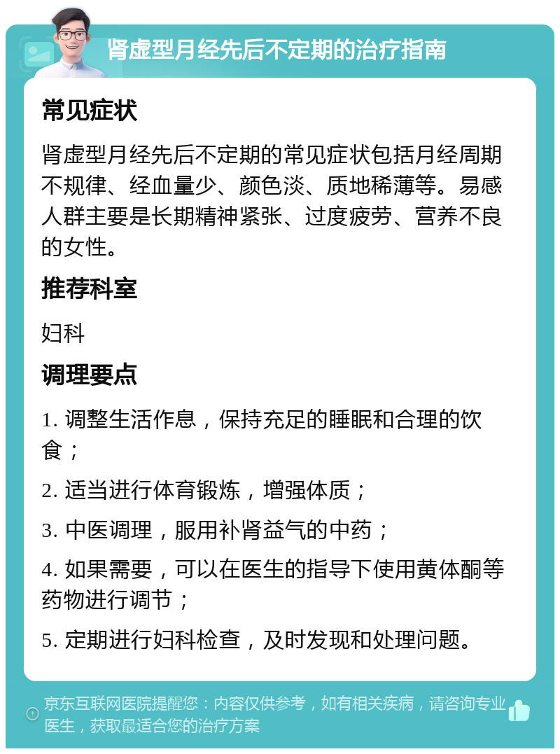 肾虚型月经先后不定期的治疗指南 常见症状 肾虚型月经先后不定期的常见症状包括月经周期不规律、经血量少、颜色淡、质地稀薄等。易感人群主要是长期精神紧张、过度疲劳、营养不良的女性。 推荐科室 妇科 调理要点 1. 调整生活作息，保持充足的睡眠和合理的饮食； 2. 适当进行体育锻炼，增强体质； 3. 中医调理，服用补肾益气的中药； 4. 如果需要，可以在医生的指导下使用黄体酮等药物进行调节； 5. 定期进行妇科检查，及时发现和处理问题。