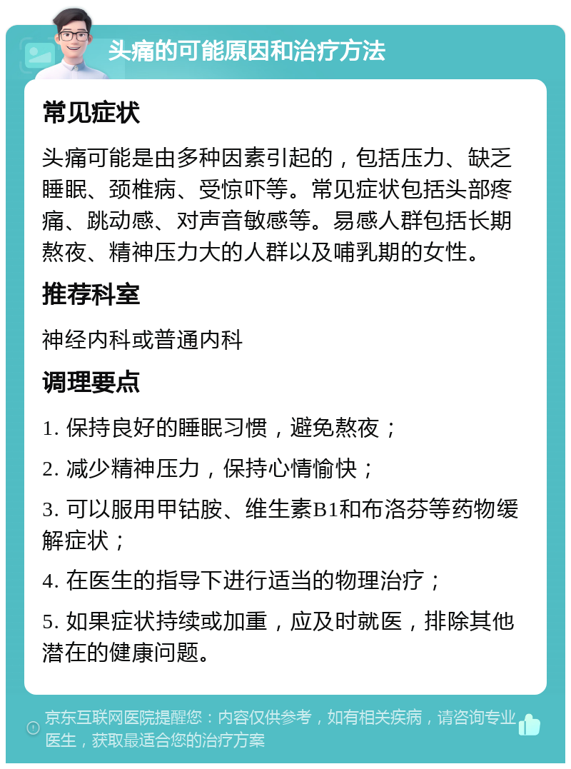 头痛的可能原因和治疗方法 常见症状 头痛可能是由多种因素引起的，包括压力、缺乏睡眠、颈椎病、受惊吓等。常见症状包括头部疼痛、跳动感、对声音敏感等。易感人群包括长期熬夜、精神压力大的人群以及哺乳期的女性。 推荐科室 神经内科或普通内科 调理要点 1. 保持良好的睡眠习惯，避免熬夜； 2. 减少精神压力，保持心情愉快； 3. 可以服用甲钴胺、维生素B1和布洛芬等药物缓解症状； 4. 在医生的指导下进行适当的物理治疗； 5. 如果症状持续或加重，应及时就医，排除其他潜在的健康问题。