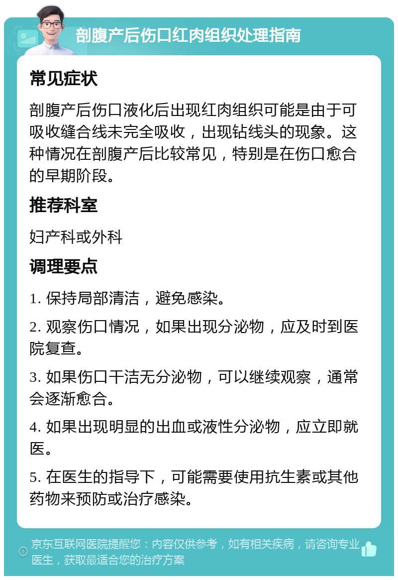 剖腹产后伤口红肉组织处理指南 常见症状 剖腹产后伤口液化后出现红肉组织可能是由于可吸收缝合线未完全吸收，出现钻线头的现象。这种情况在剖腹产后比较常见，特别是在伤口愈合的早期阶段。 推荐科室 妇产科或外科 调理要点 1. 保持局部清洁，避免感染。 2. 观察伤口情况，如果出现分泌物，应及时到医院复查。 3. 如果伤口干洁无分泌物，可以继续观察，通常会逐渐愈合。 4. 如果出现明显的出血或液性分泌物，应立即就医。 5. 在医生的指导下，可能需要使用抗生素或其他药物来预防或治疗感染。