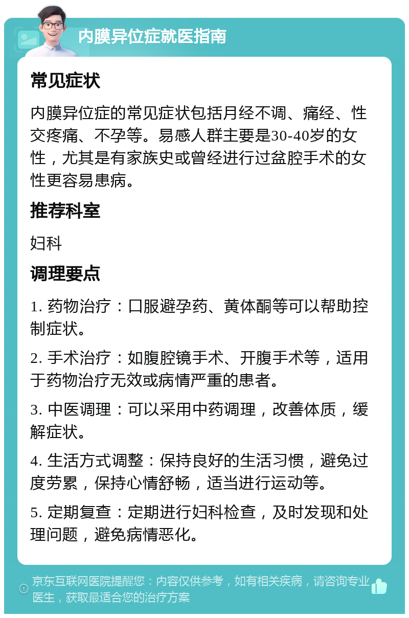 内膜异位症就医指南 常见症状 内膜异位症的常见症状包括月经不调、痛经、性交疼痛、不孕等。易感人群主要是30-40岁的女性，尤其是有家族史或曾经进行过盆腔手术的女性更容易患病。 推荐科室 妇科 调理要点 1. 药物治疗：口服避孕药、黄体酮等可以帮助控制症状。 2. 手术治疗：如腹腔镜手术、开腹手术等，适用于药物治疗无效或病情严重的患者。 3. 中医调理：可以采用中药调理，改善体质，缓解症状。 4. 生活方式调整：保持良好的生活习惯，避免过度劳累，保持心情舒畅，适当进行运动等。 5. 定期复查：定期进行妇科检查，及时发现和处理问题，避免病情恶化。