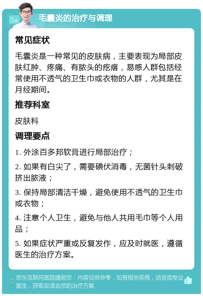 毛囊炎的治疗与调理 常见症状 毛囊炎是一种常见的皮肤病，主要表现为局部皮肤红肿、疼痛、有脓头的疙瘩，易感人群包括经常使用不透气的卫生巾或衣物的人群，尤其是在月经期间。 推荐科室 皮肤科 调理要点 1. 外涂百多邦软膏进行局部治疗； 2. 如果有白尖了，需要碘伏消毒，无菌针头刺破挤出脓液； 3. 保持局部清洁干燥，避免使用不透气的卫生巾或衣物； 4. 注意个人卫生，避免与他人共用毛巾等个人用品； 5. 如果症状严重或反复发作，应及时就医，遵循医生的治疗方案。