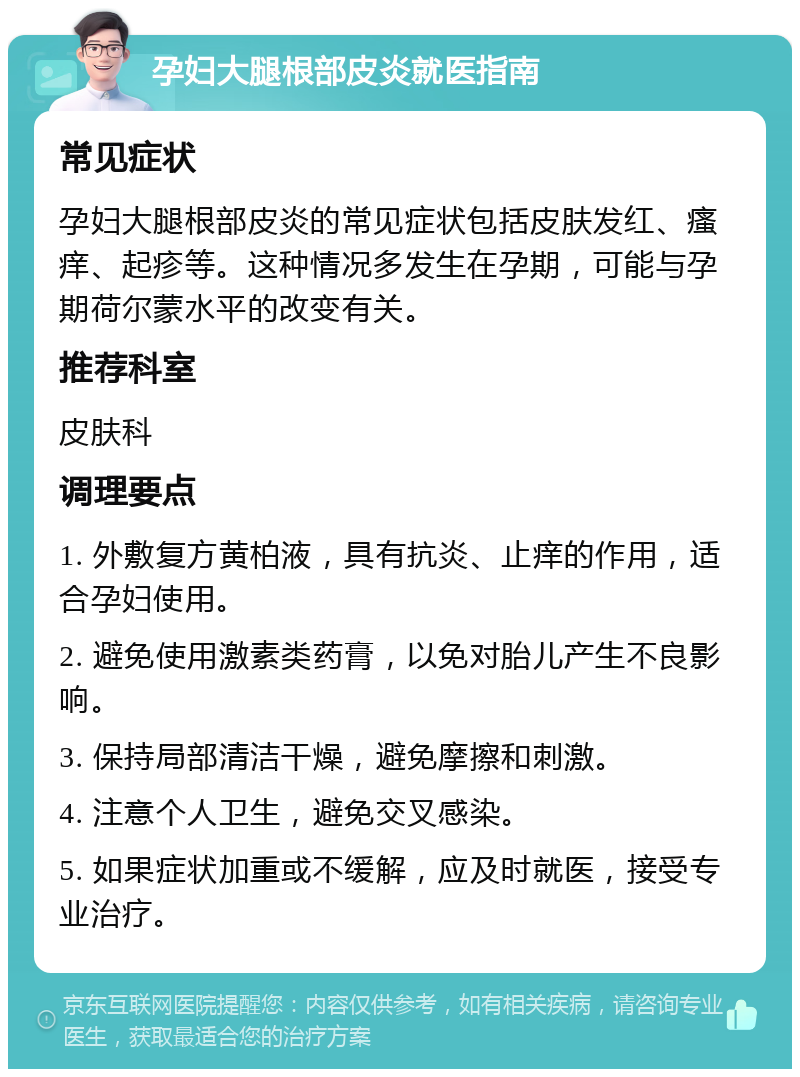 孕妇大腿根部皮炎就医指南 常见症状 孕妇大腿根部皮炎的常见症状包括皮肤发红、瘙痒、起疹等。这种情况多发生在孕期，可能与孕期荷尔蒙水平的改变有关。 推荐科室 皮肤科 调理要点 1. 外敷复方黄柏液，具有抗炎、止痒的作用，适合孕妇使用。 2. 避免使用激素类药膏，以免对胎儿产生不良影响。 3. 保持局部清洁干燥，避免摩擦和刺激。 4. 注意个人卫生，避免交叉感染。 5. 如果症状加重或不缓解，应及时就医，接受专业治疗。