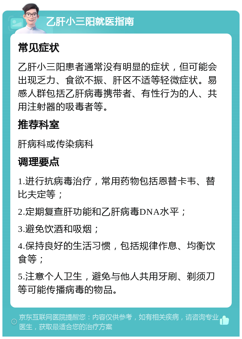 乙肝小三阳就医指南 常见症状 乙肝小三阳患者通常没有明显的症状，但可能会出现乏力、食欲不振、肝区不适等轻微症状。易感人群包括乙肝病毒携带者、有性行为的人、共用注射器的吸毒者等。 推荐科室 肝病科或传染病科 调理要点 1.进行抗病毒治疗，常用药物包括恩替卡韦、替比夫定等； 2.定期复查肝功能和乙肝病毒DNA水平； 3.避免饮酒和吸烟； 4.保持良好的生活习惯，包括规律作息、均衡饮食等； 5.注意个人卫生，避免与他人共用牙刷、剃须刀等可能传播病毒的物品。