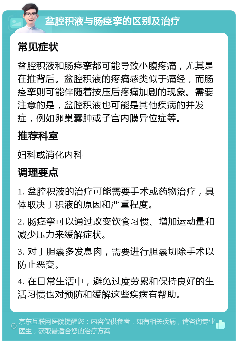 盆腔积液与肠痉挛的区别及治疗 常见症状 盆腔积液和肠痉挛都可能导致小腹疼痛，尤其是在推背后。盆腔积液的疼痛感类似于痛经，而肠痉挛则可能伴随着按压后疼痛加剧的现象。需要注意的是，盆腔积液也可能是其他疾病的并发症，例如卵巢囊肿或子宫内膜异位症等。 推荐科室 妇科或消化内科 调理要点 1. 盆腔积液的治疗可能需要手术或药物治疗，具体取决于积液的原因和严重程度。 2. 肠痉挛可以通过改变饮食习惯、增加运动量和减少压力来缓解症状。 3. 对于胆囊多发息肉，需要进行胆囊切除手术以防止恶变。 4. 在日常生活中，避免过度劳累和保持良好的生活习惯也对预防和缓解这些疾病有帮助。