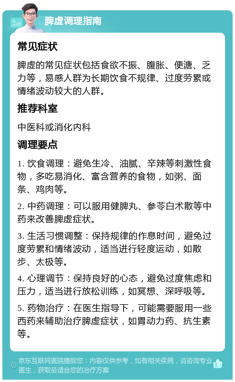 脾虚调理指南 常见症状 脾虚的常见症状包括食欲不振、腹胀、便溏、乏力等，易感人群为长期饮食不规律、过度劳累或情绪波动较大的人群。 推荐科室 中医科或消化内科 调理要点 1. 饮食调理：避免生冷、油腻、辛辣等刺激性食物，多吃易消化、富含营养的食物，如粥、面条、鸡肉等。 2. 中药调理：可以服用健脾丸、参苓白术散等中药来改善脾虚症状。 3. 生活习惯调整：保持规律的作息时间，避免过度劳累和情绪波动，适当进行轻度运动，如散步、太极等。 4. 心理调节：保持良好的心态，避免过度焦虑和压力，适当进行放松训练，如冥想、深呼吸等。 5. 药物治疗：在医生指导下，可能需要服用一些西药来辅助治疗脾虚症状，如胃动力药、抗生素等。