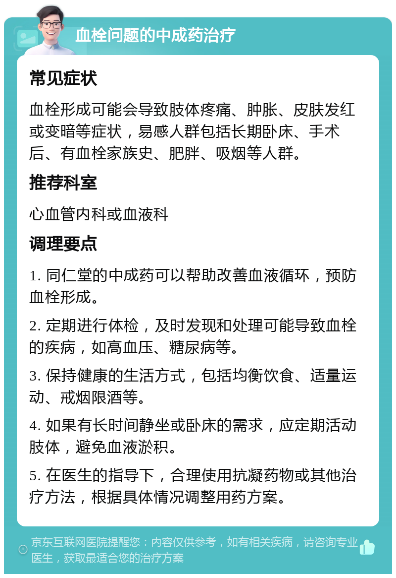 血栓问题的中成药治疗 常见症状 血栓形成可能会导致肢体疼痛、肿胀、皮肤发红或变暗等症状，易感人群包括长期卧床、手术后、有血栓家族史、肥胖、吸烟等人群。 推荐科室 心血管内科或血液科 调理要点 1. 同仁堂的中成药可以帮助改善血液循环，预防血栓形成。 2. 定期进行体检，及时发现和处理可能导致血栓的疾病，如高血压、糖尿病等。 3. 保持健康的生活方式，包括均衡饮食、适量运动、戒烟限酒等。 4. 如果有长时间静坐或卧床的需求，应定期活动肢体，避免血液淤积。 5. 在医生的指导下，合理使用抗凝药物或其他治疗方法，根据具体情况调整用药方案。