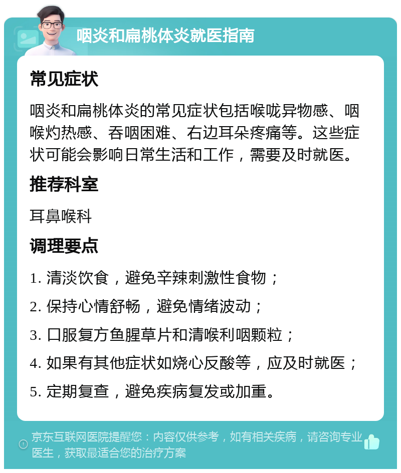 咽炎和扁桃体炎就医指南 常见症状 咽炎和扁桃体炎的常见症状包括喉咙异物感、咽喉灼热感、吞咽困难、右边耳朵疼痛等。这些症状可能会影响日常生活和工作，需要及时就医。 推荐科室 耳鼻喉科 调理要点 1. 清淡饮食，避免辛辣刺激性食物； 2. 保持心情舒畅，避免情绪波动； 3. 口服复方鱼腥草片和清喉利咽颗粒； 4. 如果有其他症状如烧心反酸等，应及时就医； 5. 定期复查，避免疾病复发或加重。