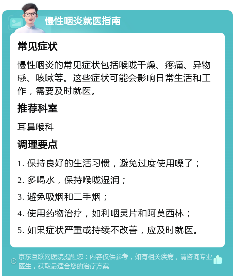 慢性咽炎就医指南 常见症状 慢性咽炎的常见症状包括喉咙干燥、疼痛、异物感、咳嗽等。这些症状可能会影响日常生活和工作，需要及时就医。 推荐科室 耳鼻喉科 调理要点 1. 保持良好的生活习惯，避免过度使用嗓子； 2. 多喝水，保持喉咙湿润； 3. 避免吸烟和二手烟； 4. 使用药物治疗，如利咽灵片和阿莫西林； 5. 如果症状严重或持续不改善，应及时就医。