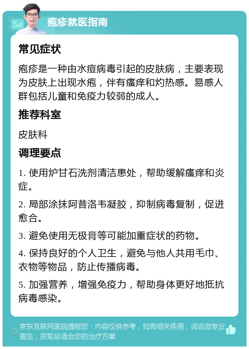 疱疹就医指南 常见症状 疱疹是一种由水痘病毒引起的皮肤病，主要表现为皮肤上出现水疱，伴有瘙痒和灼热感。易感人群包括儿童和免疫力较弱的成人。 推荐科室 皮肤科 调理要点 1. 使用炉甘石洗剂清洁患处，帮助缓解瘙痒和炎症。 2. 局部涂抹阿昔洛韦凝胶，抑制病毒复制，促进愈合。 3. 避免使用无极膏等可能加重症状的药物。 4. 保持良好的个人卫生，避免与他人共用毛巾、衣物等物品，防止传播病毒。 5. 加强营养，增强免疫力，帮助身体更好地抵抗病毒感染。