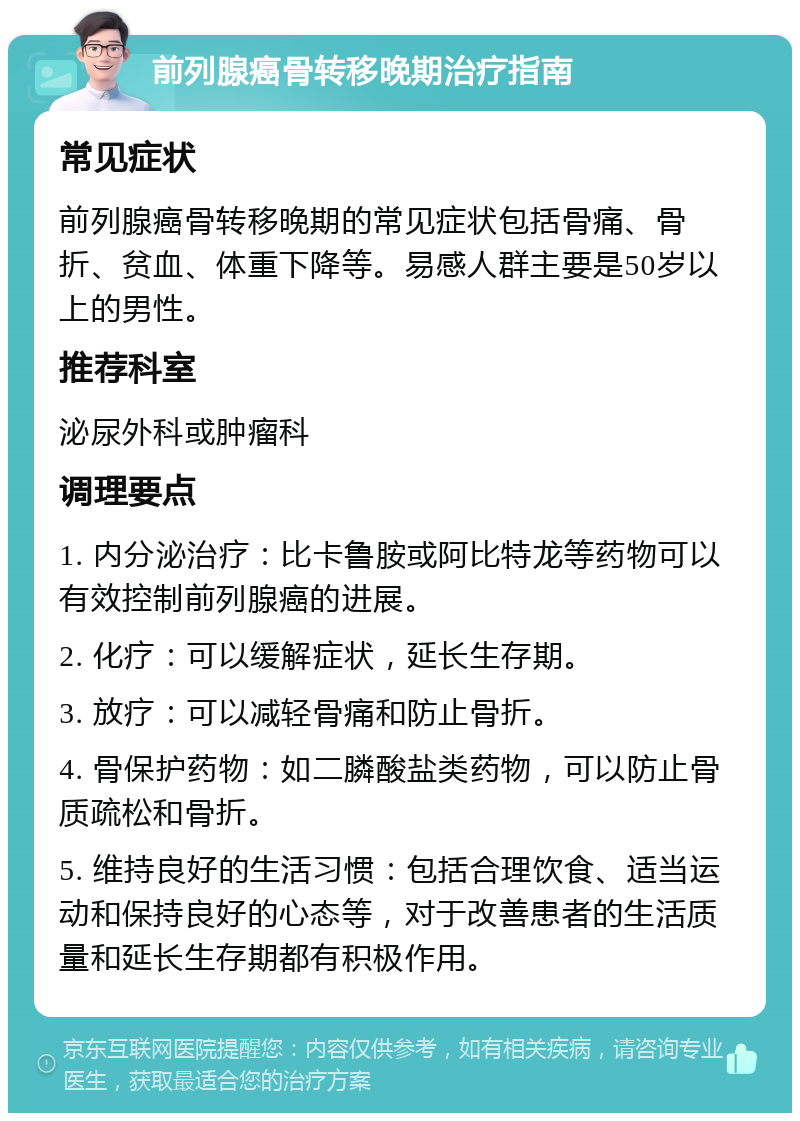 前列腺癌骨转移晚期治疗指南 常见症状 前列腺癌骨转移晚期的常见症状包括骨痛、骨折、贫血、体重下降等。易感人群主要是50岁以上的男性。 推荐科室 泌尿外科或肿瘤科 调理要点 1. 内分泌治疗：比卡鲁胺或阿比特龙等药物可以有效控制前列腺癌的进展。 2. 化疗：可以缓解症状，延长生存期。 3. 放疗：可以减轻骨痛和防止骨折。 4. 骨保护药物：如二膦酸盐类药物，可以防止骨质疏松和骨折。 5. 维持良好的生活习惯：包括合理饮食、适当运动和保持良好的心态等，对于改善患者的生活质量和延长生存期都有积极作用。