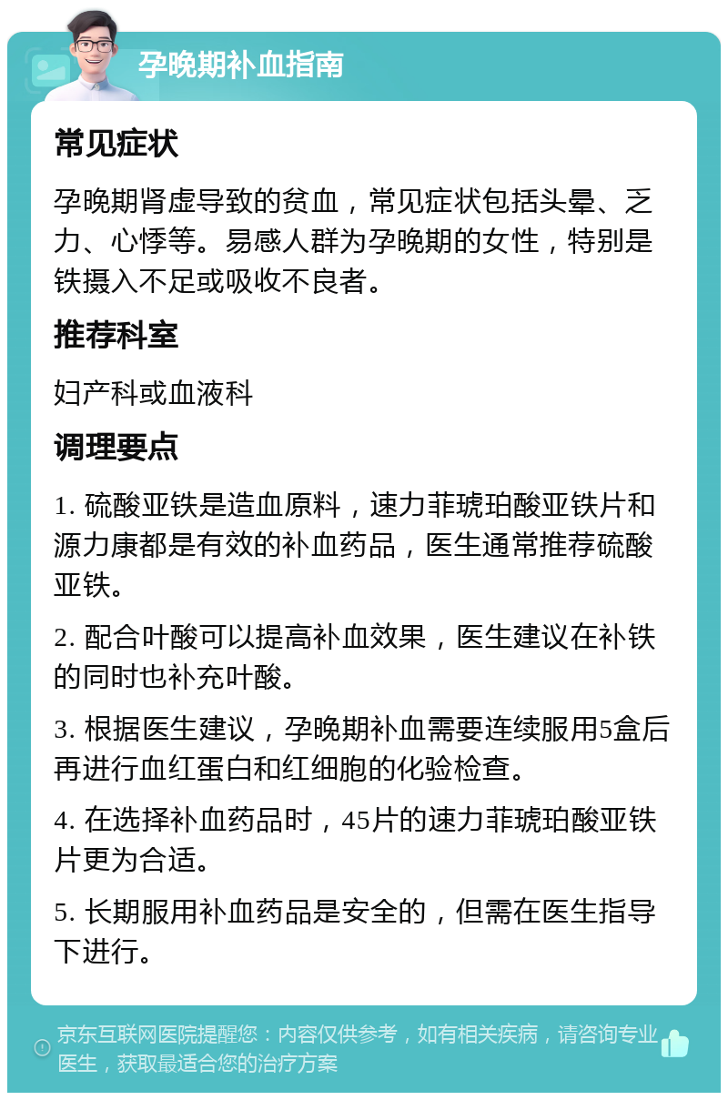 孕晚期补血指南 常见症状 孕晚期肾虚导致的贫血，常见症状包括头晕、乏力、心悸等。易感人群为孕晚期的女性，特别是铁摄入不足或吸收不良者。 推荐科室 妇产科或血液科 调理要点 1. 硫酸亚铁是造血原料，速力菲琥珀酸亚铁片和源力康都是有效的补血药品，医生通常推荐硫酸亚铁。 2. 配合叶酸可以提高补血效果，医生建议在补铁的同时也补充叶酸。 3. 根据医生建议，孕晚期补血需要连续服用5盒后再进行血红蛋白和红细胞的化验检查。 4. 在选择补血药品时，45片的速力菲琥珀酸亚铁片更为合适。 5. 长期服用补血药品是安全的，但需在医生指导下进行。