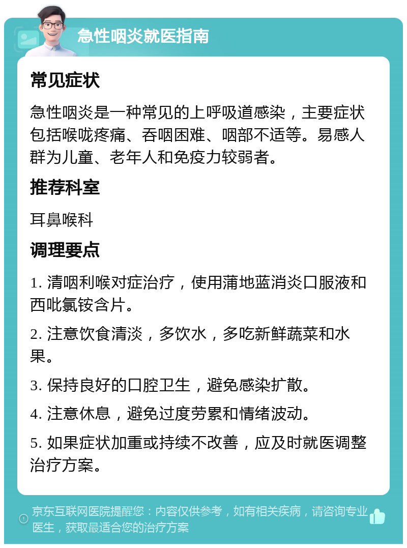 急性咽炎就医指南 常见症状 急性咽炎是一种常见的上呼吸道感染，主要症状包括喉咙疼痛、吞咽困难、咽部不适等。易感人群为儿童、老年人和免疫力较弱者。 推荐科室 耳鼻喉科 调理要点 1. 清咽利喉对症治疗，使用蒲地蓝消炎口服液和西吡氯铵含片。 2. 注意饮食清淡，多饮水，多吃新鲜蔬菜和水果。 3. 保持良好的口腔卫生，避免感染扩散。 4. 注意休息，避免过度劳累和情绪波动。 5. 如果症状加重或持续不改善，应及时就医调整治疗方案。