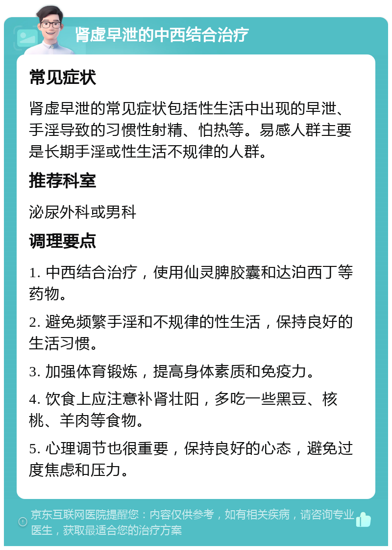 肾虚早泄的中西结合治疗 常见症状 肾虚早泄的常见症状包括性生活中出现的早泄、手淫导致的习惯性射精、怕热等。易感人群主要是长期手淫或性生活不规律的人群。 推荐科室 泌尿外科或男科 调理要点 1. 中西结合治疗，使用仙灵脾胶囊和达泊西丁等药物。 2. 避免频繁手淫和不规律的性生活，保持良好的生活习惯。 3. 加强体育锻炼，提高身体素质和免疫力。 4. 饮食上应注意补肾壮阳，多吃一些黑豆、核桃、羊肉等食物。 5. 心理调节也很重要，保持良好的心态，避免过度焦虑和压力。