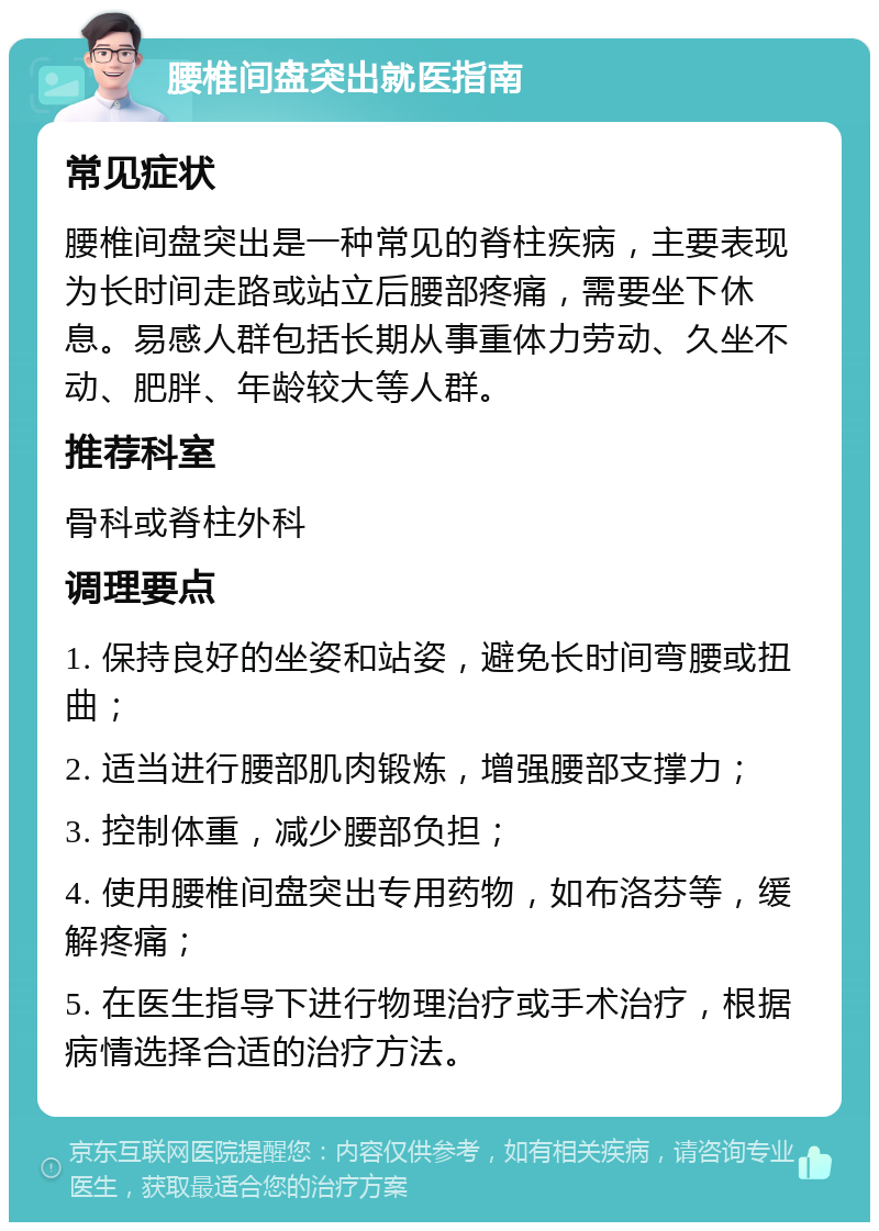 腰椎间盘突出就医指南 常见症状 腰椎间盘突出是一种常见的脊柱疾病，主要表现为长时间走路或站立后腰部疼痛，需要坐下休息。易感人群包括长期从事重体力劳动、久坐不动、肥胖、年龄较大等人群。 推荐科室 骨科或脊柱外科 调理要点 1. 保持良好的坐姿和站姿，避免长时间弯腰或扭曲； 2. 适当进行腰部肌肉锻炼，增强腰部支撑力； 3. 控制体重，减少腰部负担； 4. 使用腰椎间盘突出专用药物，如布洛芬等，缓解疼痛； 5. 在医生指导下进行物理治疗或手术治疗，根据病情选择合适的治疗方法。