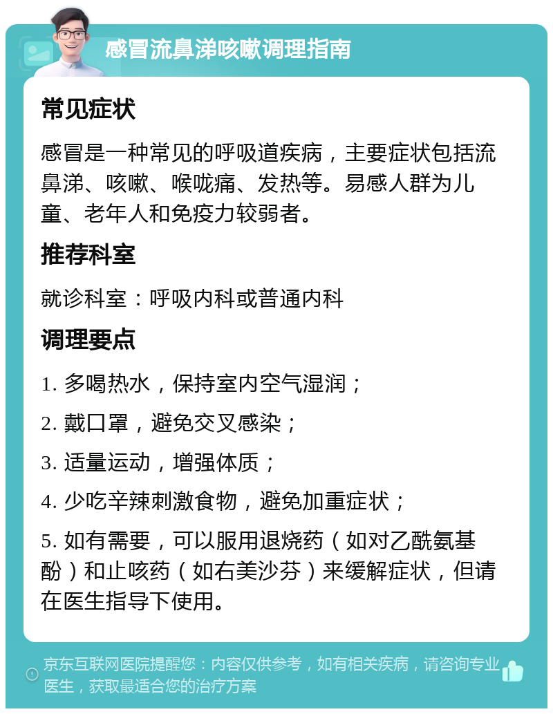 感冒流鼻涕咳嗽调理指南 常见症状 感冒是一种常见的呼吸道疾病，主要症状包括流鼻涕、咳嗽、喉咙痛、发热等。易感人群为儿童、老年人和免疫力较弱者。 推荐科室 就诊科室：呼吸内科或普通内科 调理要点 1. 多喝热水，保持室内空气湿润； 2. 戴口罩，避免交叉感染； 3. 适量运动，增强体质； 4. 少吃辛辣刺激食物，避免加重症状； 5. 如有需要，可以服用退烧药（如对乙酰氨基酚）和止咳药（如右美沙芬）来缓解症状，但请在医生指导下使用。