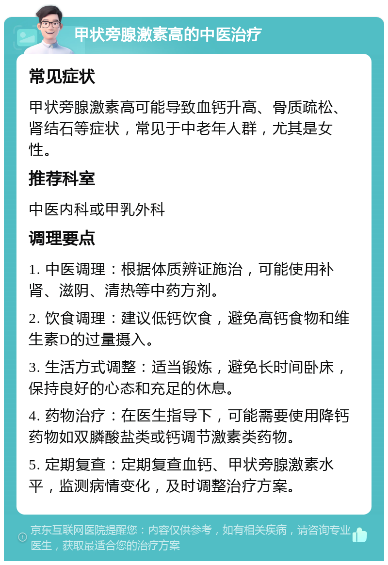 甲状旁腺激素高的中医治疗 常见症状 甲状旁腺激素高可能导致血钙升高、骨质疏松、肾结石等症状，常见于中老年人群，尤其是女性。 推荐科室 中医内科或甲乳外科 调理要点 1. 中医调理：根据体质辨证施治，可能使用补肾、滋阴、清热等中药方剂。 2. 饮食调理：建议低钙饮食，避免高钙食物和维生素D的过量摄入。 3. 生活方式调整：适当锻炼，避免长时间卧床，保持良好的心态和充足的休息。 4. 药物治疗：在医生指导下，可能需要使用降钙药物如双膦酸盐类或钙调节激素类药物。 5. 定期复查：定期复查血钙、甲状旁腺激素水平，监测病情变化，及时调整治疗方案。