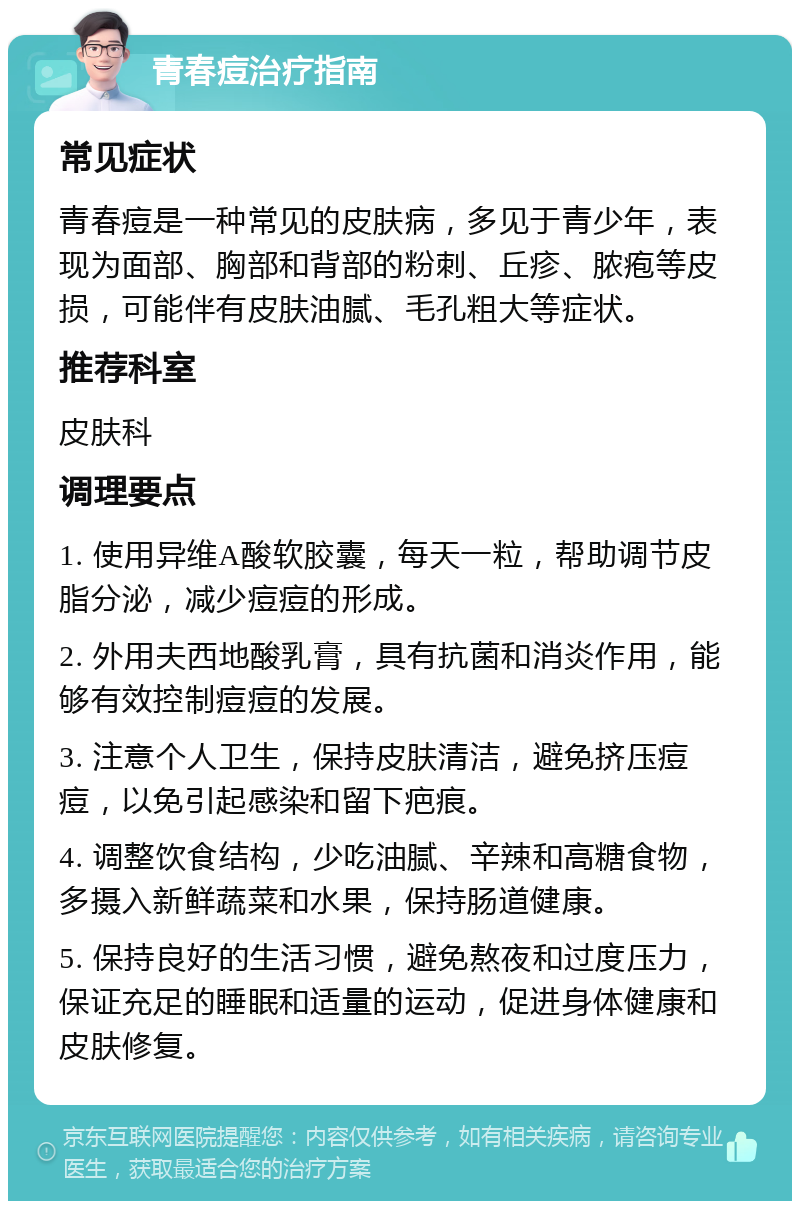 青春痘治疗指南 常见症状 青春痘是一种常见的皮肤病，多见于青少年，表现为面部、胸部和背部的粉刺、丘疹、脓疱等皮损，可能伴有皮肤油腻、毛孔粗大等症状。 推荐科室 皮肤科 调理要点 1. 使用异维A酸软胶囊，每天一粒，帮助调节皮脂分泌，减少痘痘的形成。 2. 外用夫西地酸乳膏，具有抗菌和消炎作用，能够有效控制痘痘的发展。 3. 注意个人卫生，保持皮肤清洁，避免挤压痘痘，以免引起感染和留下疤痕。 4. 调整饮食结构，少吃油腻、辛辣和高糖食物，多摄入新鲜蔬菜和水果，保持肠道健康。 5. 保持良好的生活习惯，避免熬夜和过度压力，保证充足的睡眠和适量的运动，促进身体健康和皮肤修复。