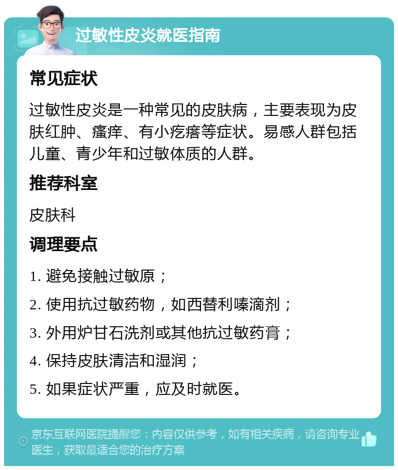 过敏性皮炎就医指南 常见症状 过敏性皮炎是一种常见的皮肤病，主要表现为皮肤红肿、瘙痒、有小疙瘩等症状。易感人群包括儿童、青少年和过敏体质的人群。 推荐科室 皮肤科 调理要点 1. 避免接触过敏原； 2. 使用抗过敏药物，如西替利嗪滴剂； 3. 外用炉甘石洗剂或其他抗过敏药膏； 4. 保持皮肤清洁和湿润； 5. 如果症状严重，应及时就医。