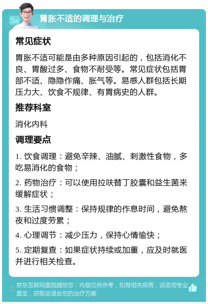 胃胀不适的调理与治疗 常见症状 胃胀不适可能是由多种原因引起的，包括消化不良、胃酸过多、食物不耐受等。常见症状包括胃部不适、隐隐作痛、胀气等。易感人群包括长期压力大、饮食不规律、有胃病史的人群。 推荐科室 消化内科 调理要点 1. 饮食调理：避免辛辣、油腻、刺激性食物，多吃易消化的食物； 2. 药物治疗：可以使用拉呋替丁胶囊和益生菌来缓解症状； 3. 生活习惯调整：保持规律的作息时间，避免熬夜和过度劳累； 4. 心理调节：减少压力，保持心情愉快； 5. 定期复查：如果症状持续或加重，应及时就医并进行相关检查。