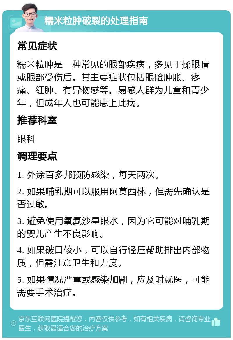 糯米粒肿破裂的处理指南 常见症状 糯米粒肿是一种常见的眼部疾病，多见于揉眼睛或眼部受伤后。其主要症状包括眼睑肿胀、疼痛、红肿、有异物感等。易感人群为儿童和青少年，但成年人也可能患上此病。 推荐科室 眼科 调理要点 1. 外涂百多邦预防感染，每天两次。 2. 如果哺乳期可以服用阿莫西林，但需先确认是否过敏。 3. 避免使用氧氟沙星眼水，因为它可能对哺乳期的婴儿产生不良影响。 4. 如果破口较小，可以自行轻压帮助排出内部物质，但需注意卫生和力度。 5. 如果情况严重或感染加剧，应及时就医，可能需要手术治疗。