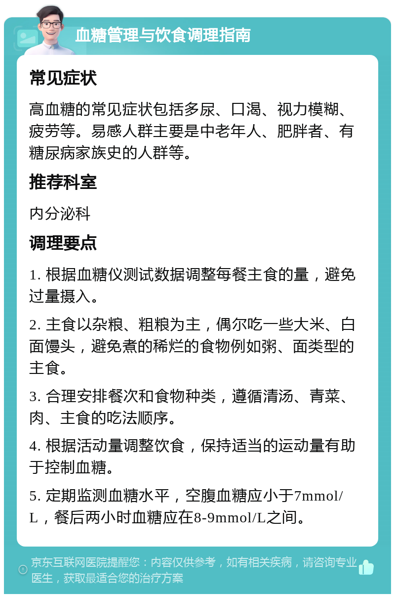 血糖管理与饮食调理指南 常见症状 高血糖的常见症状包括多尿、口渴、视力模糊、疲劳等。易感人群主要是中老年人、肥胖者、有糖尿病家族史的人群等。 推荐科室 内分泌科 调理要点 1. 根据血糖仪测试数据调整每餐主食的量，避免过量摄入。 2. 主食以杂粮、粗粮为主，偶尔吃一些大米、白面馒头，避免煮的稀烂的食物例如粥、面类型的主食。 3. 合理安排餐次和食物种类，遵循清汤、青菜、肉、主食的吃法顺序。 4. 根据活动量调整饮食，保持适当的运动量有助于控制血糖。 5. 定期监测血糖水平，空腹血糖应小于7mmol/L，餐后两小时血糖应在8-9mmol/L之间。