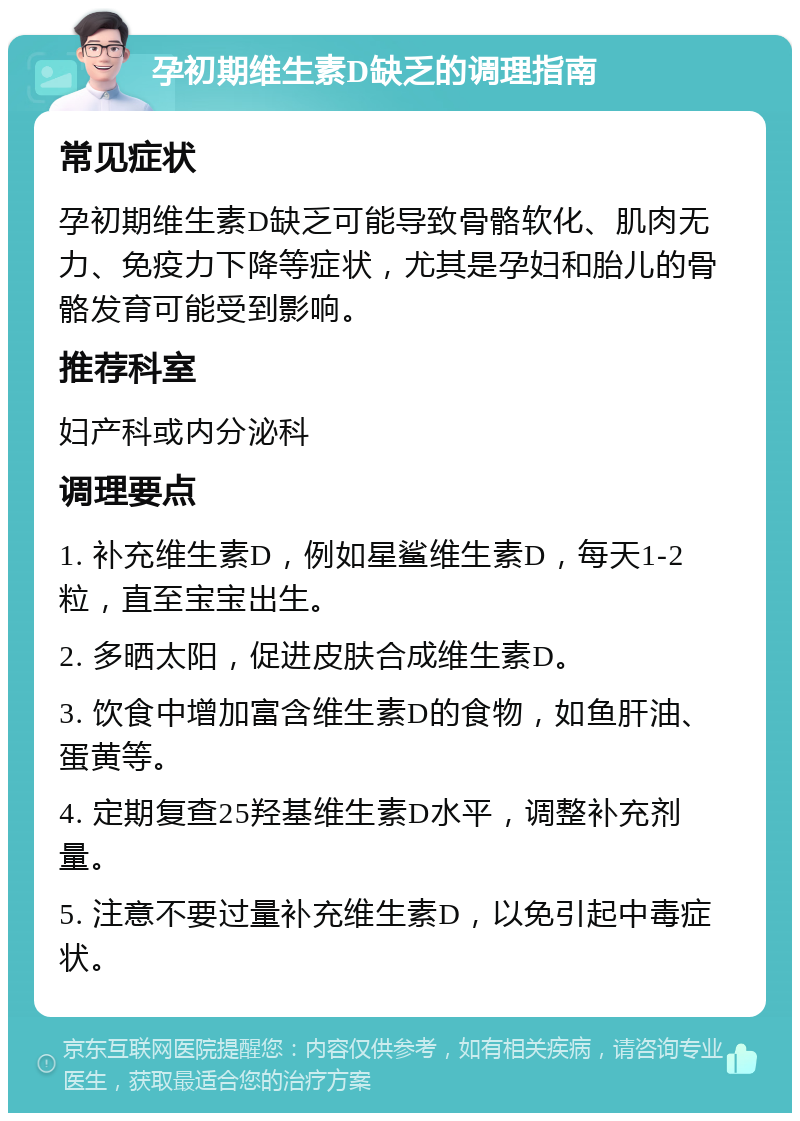 孕初期维生素D缺乏的调理指南 常见症状 孕初期维生素D缺乏可能导致骨骼软化、肌肉无力、免疫力下降等症状，尤其是孕妇和胎儿的骨骼发育可能受到影响。 推荐科室 妇产科或内分泌科 调理要点 1. 补充维生素D，例如星鲨维生素D，每天1-2粒，直至宝宝出生。 2. 多晒太阳，促进皮肤合成维生素D。 3. 饮食中增加富含维生素D的食物，如鱼肝油、蛋黄等。 4. 定期复查25羟基维生素D水平，调整补充剂量。 5. 注意不要过量补充维生素D，以免引起中毒症状。