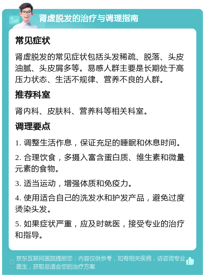 肾虚脱发的治疗与调理指南 常见症状 肾虚脱发的常见症状包括头发稀疏、脱落、头皮油腻、头皮屑多等。易感人群主要是长期处于高压力状态、生活不规律、营养不良的人群。 推荐科室 肾内科、皮肤科、营养科等相关科室。 调理要点 1. 调整生活作息，保证充足的睡眠和休息时间。 2. 合理饮食，多摄入富含蛋白质、维生素和微量元素的食物。 3. 适当运动，增强体质和免疫力。 4. 使用适合自己的洗发水和护发产品，避免过度烫染头发。 5. 如果症状严重，应及时就医，接受专业的治疗和指导。