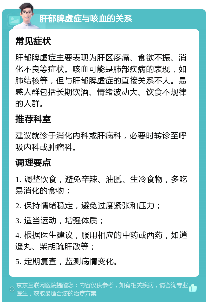 肝郁脾虚症与咳血的关系 常见症状 肝郁脾虚症主要表现为肝区疼痛、食欲不振、消化不良等症状。咳血可能是肺部疾病的表现，如肺结核等，但与肝郁脾虚症的直接关系不大。易感人群包括长期饮酒、情绪波动大、饮食不规律的人群。 推荐科室 建议就诊于消化内科或肝病科，必要时转诊至呼吸内科或肿瘤科。 调理要点 1. 调整饮食，避免辛辣、油腻、生冷食物，多吃易消化的食物； 2. 保持情绪稳定，避免过度紧张和压力； 3. 适当运动，增强体质； 4. 根据医生建议，服用相应的中药或西药，如逍遥丸、柴胡疏肝散等； 5. 定期复查，监测病情变化。