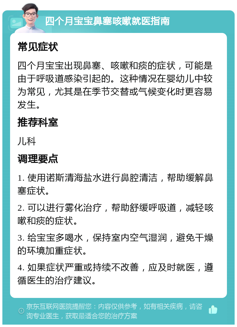 四个月宝宝鼻塞咳嗽就医指南 常见症状 四个月宝宝出现鼻塞、咳嗽和痰的症状，可能是由于呼吸道感染引起的。这种情况在婴幼儿中较为常见，尤其是在季节交替或气候变化时更容易发生。 推荐科室 儿科 调理要点 1. 使用诺斯清海盐水进行鼻腔清洁，帮助缓解鼻塞症状。 2. 可以进行雾化治疗，帮助舒缓呼吸道，减轻咳嗽和痰的症状。 3. 给宝宝多喝水，保持室内空气湿润，避免干燥的环境加重症状。 4. 如果症状严重或持续不改善，应及时就医，遵循医生的治疗建议。