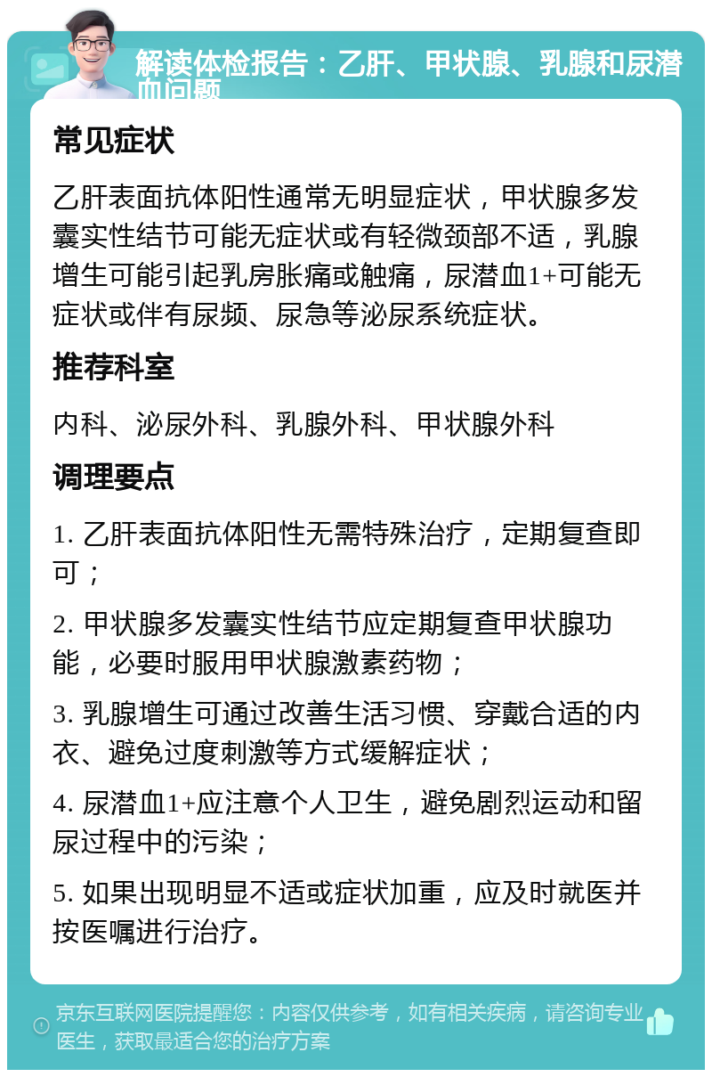 解读体检报告：乙肝、甲状腺、乳腺和尿潜血问题 常见症状 乙肝表面抗体阳性通常无明显症状，甲状腺多发囊实性结节可能无症状或有轻微颈部不适，乳腺增生可能引起乳房胀痛或触痛，尿潜血1+可能无症状或伴有尿频、尿急等泌尿系统症状。 推荐科室 内科、泌尿外科、乳腺外科、甲状腺外科 调理要点 1. 乙肝表面抗体阳性无需特殊治疗，定期复查即可； 2. 甲状腺多发囊实性结节应定期复查甲状腺功能，必要时服用甲状腺激素药物； 3. 乳腺增生可通过改善生活习惯、穿戴合适的内衣、避免过度刺激等方式缓解症状； 4. 尿潜血1+应注意个人卫生，避免剧烈运动和留尿过程中的污染； 5. 如果出现明显不适或症状加重，应及时就医并按医嘱进行治疗。