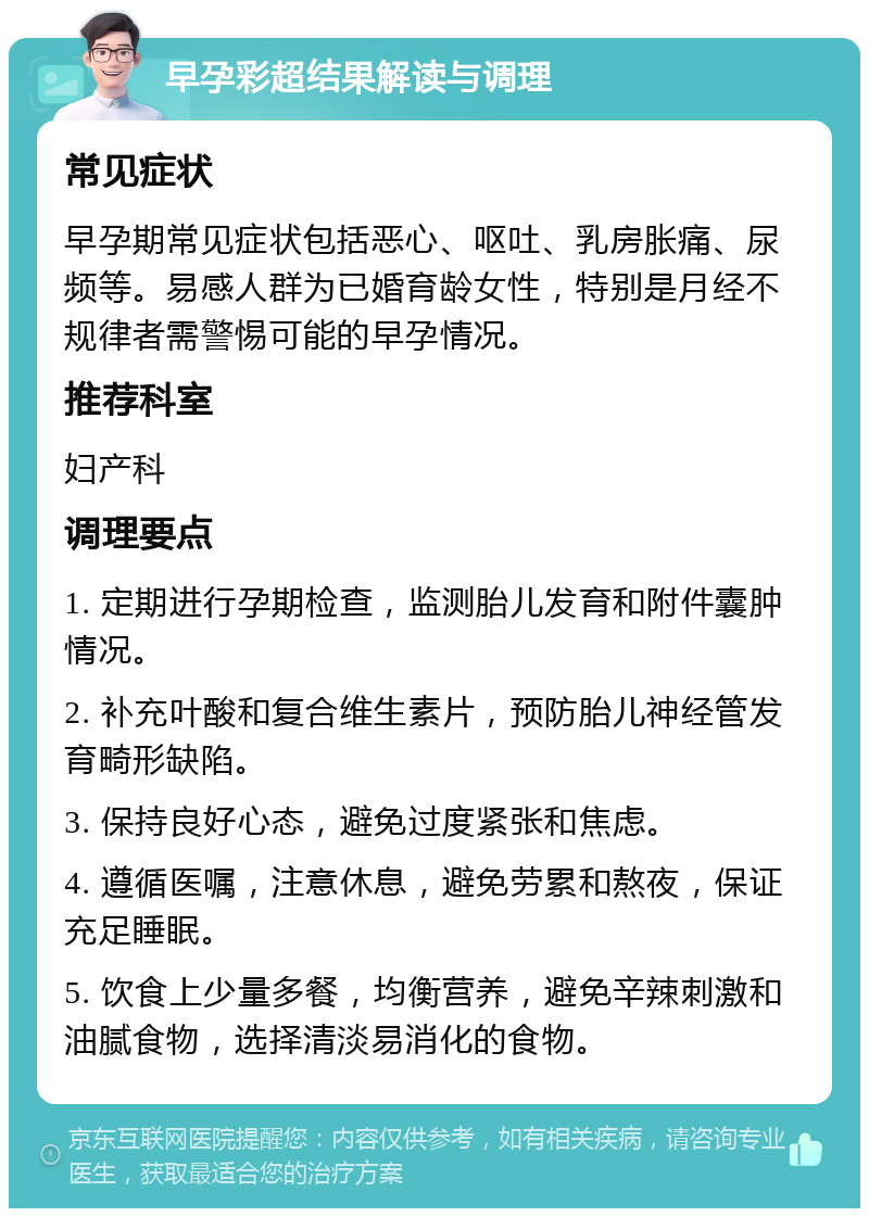 早孕彩超结果解读与调理 常见症状 早孕期常见症状包括恶心、呕吐、乳房胀痛、尿频等。易感人群为已婚育龄女性，特别是月经不规律者需警惕可能的早孕情况。 推荐科室 妇产科 调理要点 1. 定期进行孕期检查，监测胎儿发育和附件囊肿情况。 2. 补充叶酸和复合维生素片，预防胎儿神经管发育畸形缺陷。 3. 保持良好心态，避免过度紧张和焦虑。 4. 遵循医嘱，注意休息，避免劳累和熬夜，保证充足睡眠。 5. 饮食上少量多餐，均衡营养，避免辛辣刺激和油腻食物，选择清淡易消化的食物。