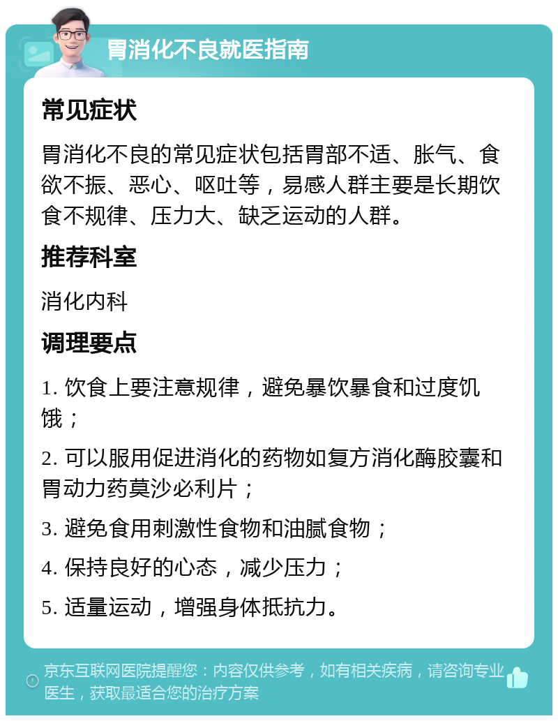 胃消化不良就医指南 常见症状 胃消化不良的常见症状包括胃部不适、胀气、食欲不振、恶心、呕吐等，易感人群主要是长期饮食不规律、压力大、缺乏运动的人群。 推荐科室 消化内科 调理要点 1. 饮食上要注意规律，避免暴饮暴食和过度饥饿； 2. 可以服用促进消化的药物如复方消化酶胶囊和胃动力药莫沙必利片； 3. 避免食用刺激性食物和油腻食物； 4. 保持良好的心态，减少压力； 5. 适量运动，增强身体抵抗力。