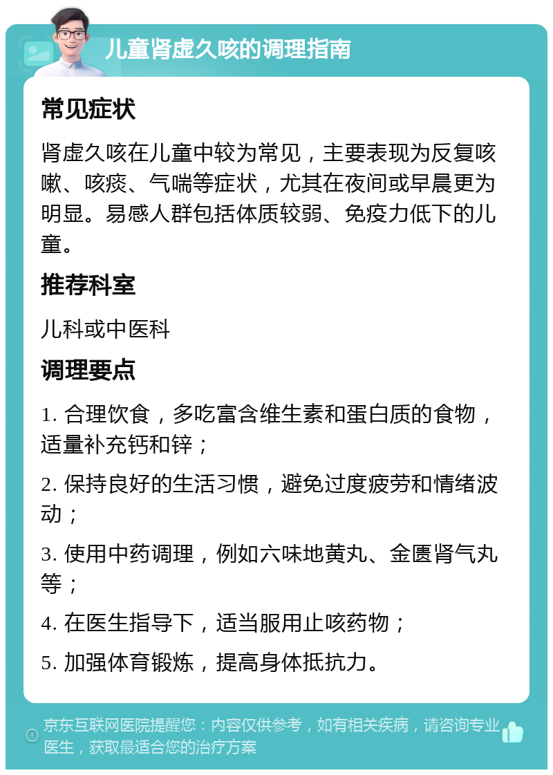 儿童肾虚久咳的调理指南 常见症状 肾虚久咳在儿童中较为常见，主要表现为反复咳嗽、咳痰、气喘等症状，尤其在夜间或早晨更为明显。易感人群包括体质较弱、免疫力低下的儿童。 推荐科室 儿科或中医科 调理要点 1. 合理饮食，多吃富含维生素和蛋白质的食物，适量补充钙和锌； 2. 保持良好的生活习惯，避免过度疲劳和情绪波动； 3. 使用中药调理，例如六味地黄丸、金匮肾气丸等； 4. 在医生指导下，适当服用止咳药物； 5. 加强体育锻炼，提高身体抵抗力。