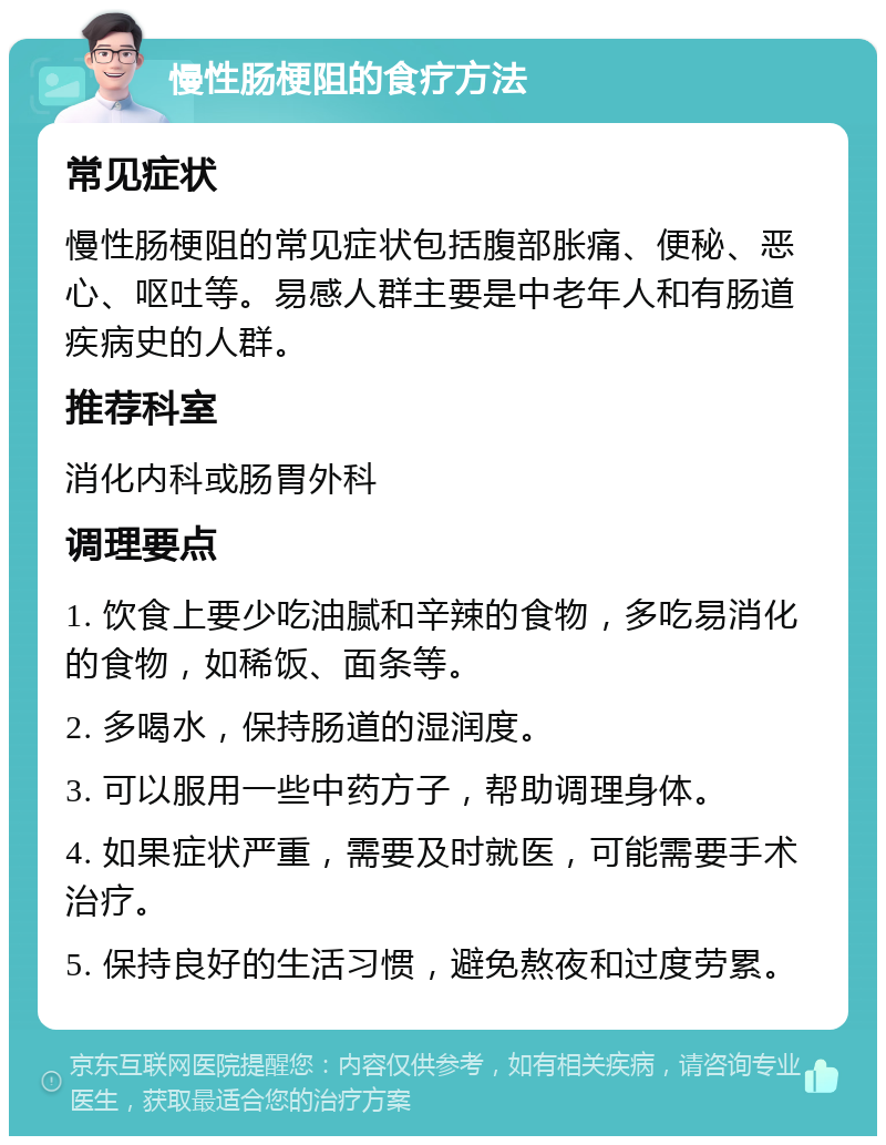 慢性肠梗阻的食疗方法 常见症状 慢性肠梗阻的常见症状包括腹部胀痛、便秘、恶心、呕吐等。易感人群主要是中老年人和有肠道疾病史的人群。 推荐科室 消化内科或肠胃外科 调理要点 1. 饮食上要少吃油腻和辛辣的食物，多吃易消化的食物，如稀饭、面条等。 2. 多喝水，保持肠道的湿润度。 3. 可以服用一些中药方子，帮助调理身体。 4. 如果症状严重，需要及时就医，可能需要手术治疗。 5. 保持良好的生活习惯，避免熬夜和过度劳累。