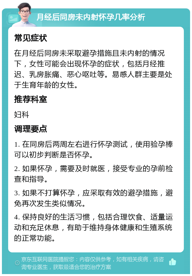 月经后同房未内射怀孕几率分析 常见症状 在月经后同房未采取避孕措施且未内射的情况下，女性可能会出现怀孕的症状，包括月经推迟、乳房胀痛、恶心呕吐等。易感人群主要是处于生育年龄的女性。 推荐科室 妇科 调理要点 1. 在同房后两周左右进行怀孕测试，使用验孕棒可以初步判断是否怀孕。 2. 如果怀孕，需要及时就医，接受专业的孕前检查和指导。 3. 如果不打算怀孕，应采取有效的避孕措施，避免再次发生类似情况。 4. 保持良好的生活习惯，包括合理饮食、适量运动和充足休息，有助于维持身体健康和生殖系统的正常功能。