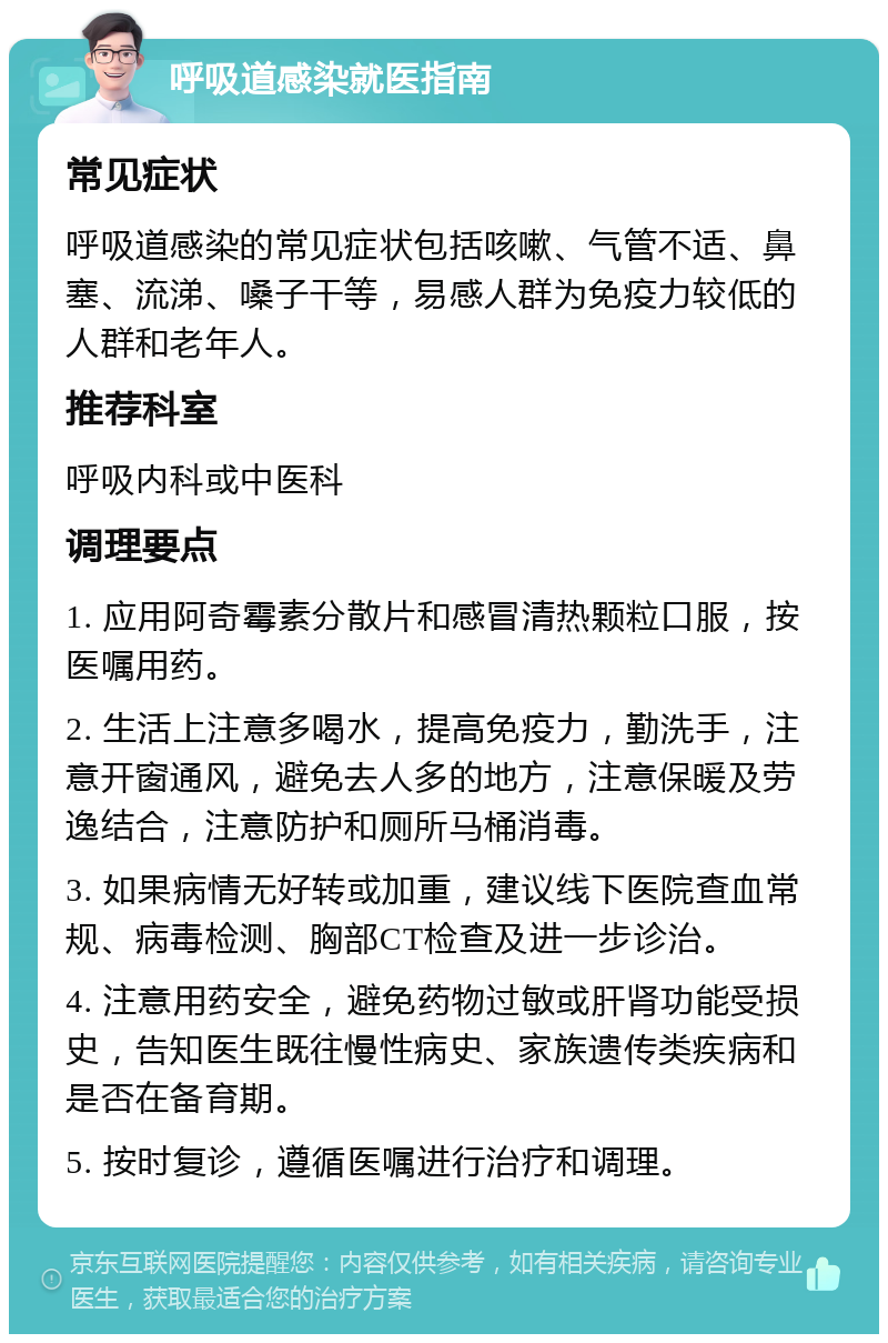 呼吸道感染就医指南 常见症状 呼吸道感染的常见症状包括咳嗽、气管不适、鼻塞、流涕、嗓子干等，易感人群为免疫力较低的人群和老年人。 推荐科室 呼吸内科或中医科 调理要点 1. 应用阿奇霉素分散片和感冒清热颗粒口服，按医嘱用药。 2. 生活上注意多喝水，提高免疫力，勤洗手，注意开窗通风，避免去人多的地方，注意保暖及劳逸结合，注意防护和厕所马桶消毒。 3. 如果病情无好转或加重，建议线下医院查血常规、病毒检测、胸部CT检查及进一步诊治。 4. 注意用药安全，避免药物过敏或肝肾功能受损史，告知医生既往慢性病史、家族遗传类疾病和是否在备育期。 5. 按时复诊，遵循医嘱进行治疗和调理。