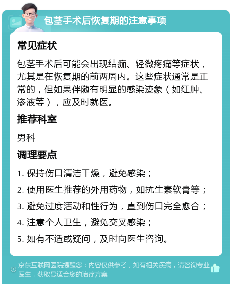 包茎手术后恢复期的注意事项 常见症状 包茎手术后可能会出现结痂、轻微疼痛等症状，尤其是在恢复期的前两周内。这些症状通常是正常的，但如果伴随有明显的感染迹象（如红肿、渗液等），应及时就医。 推荐科室 男科 调理要点 1. 保持伤口清洁干燥，避免感染； 2. 使用医生推荐的外用药物，如抗生素软膏等； 3. 避免过度活动和性行为，直到伤口完全愈合； 4. 注意个人卫生，避免交叉感染； 5. 如有不适或疑问，及时向医生咨询。