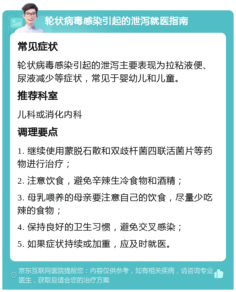 轮状病毒感染引起的泄泻就医指南 常见症状 轮状病毒感染引起的泄泻主要表现为拉粘液便、尿液减少等症状，常见于婴幼儿和儿童。 推荐科室 儿科或消化内科 调理要点 1. 继续使用蒙脱石散和双歧杆菌四联活菌片等药物进行治疗； 2. 注意饮食，避免辛辣生冷食物和酒精； 3. 母乳喂养的母亲要注意自己的饮食，尽量少吃辣的食物； 4. 保持良好的卫生习惯，避免交叉感染； 5. 如果症状持续或加重，应及时就医。