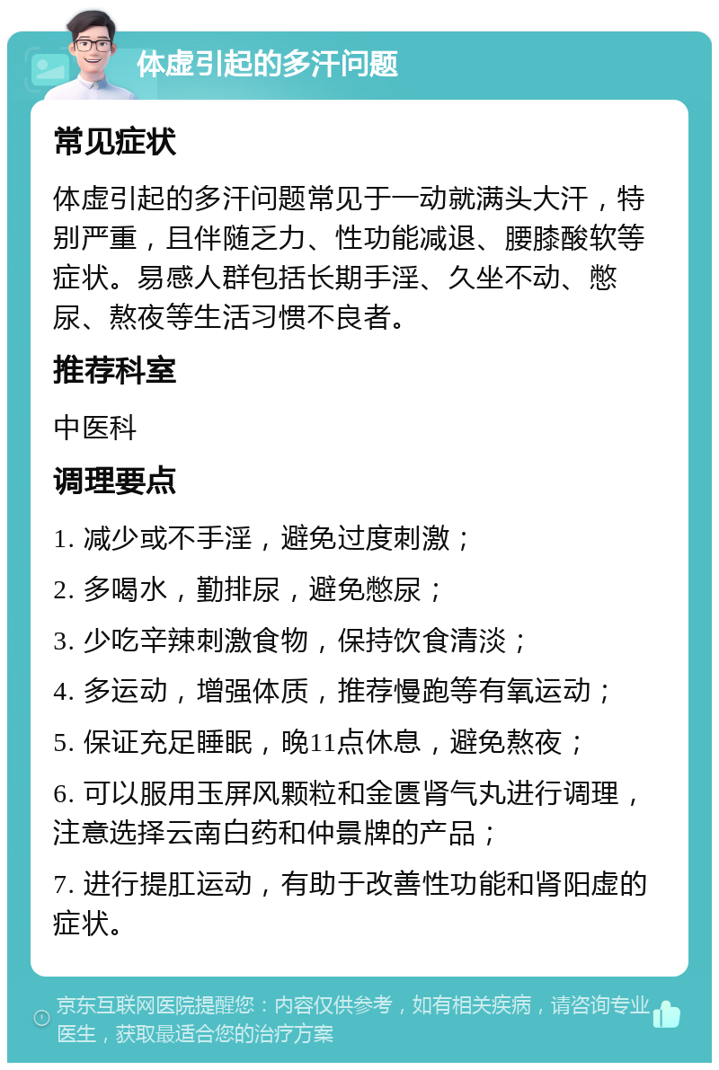 体虚引起的多汗问题 常见症状 体虚引起的多汗问题常见于一动就满头大汗，特别严重，且伴随乏力、性功能减退、腰膝酸软等症状。易感人群包括长期手淫、久坐不动、憋尿、熬夜等生活习惯不良者。 推荐科室 中医科 调理要点 1. 减少或不手淫，避免过度刺激； 2. 多喝水，勤排尿，避免憋尿； 3. 少吃辛辣刺激食物，保持饮食清淡； 4. 多运动，增强体质，推荐慢跑等有氧运动； 5. 保证充足睡眠，晚11点休息，避免熬夜； 6. 可以服用玉屏风颗粒和金匮肾气丸进行调理，注意选择云南白药和仲景牌的产品； 7. 进行提肛运动，有助于改善性功能和肾阳虚的症状。