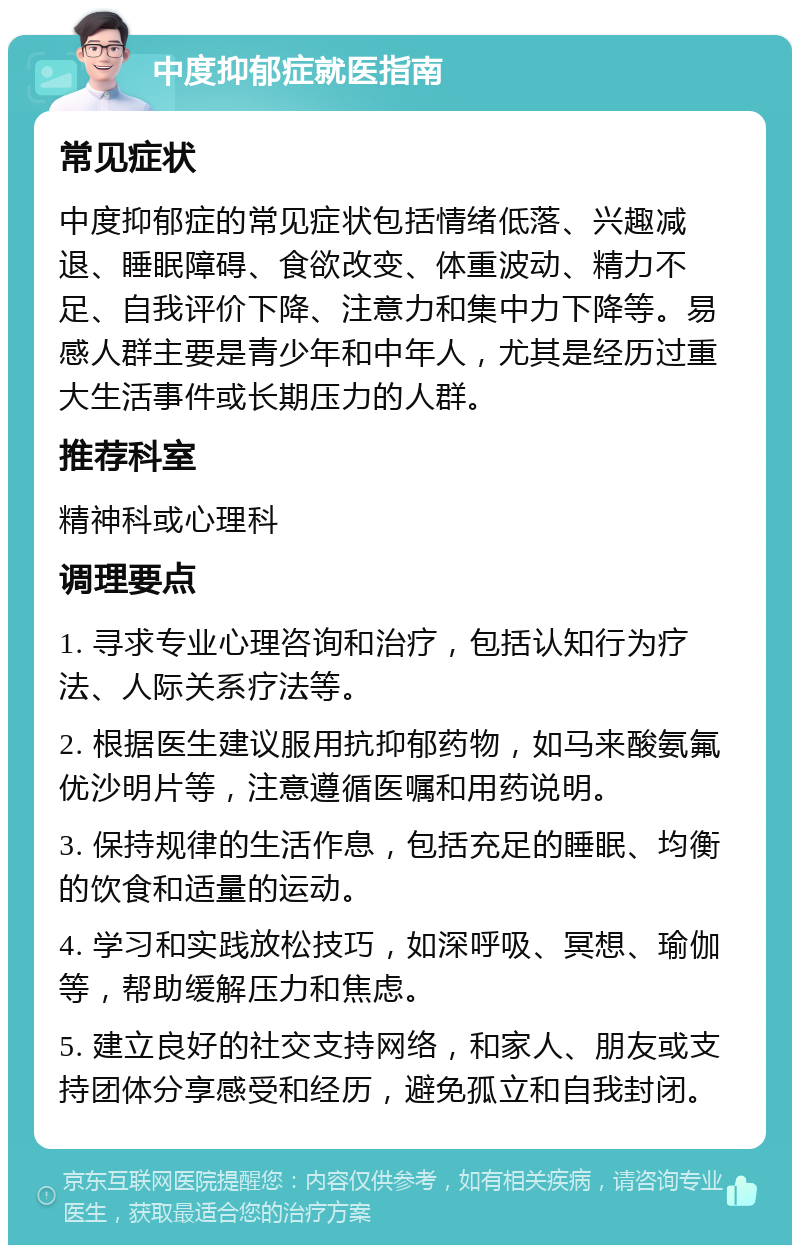 中度抑郁症就医指南 常见症状 中度抑郁症的常见症状包括情绪低落、兴趣减退、睡眠障碍、食欲改变、体重波动、精力不足、自我评价下降、注意力和集中力下降等。易感人群主要是青少年和中年人，尤其是经历过重大生活事件或长期压力的人群。 推荐科室 精神科或心理科 调理要点 1. 寻求专业心理咨询和治疗，包括认知行为疗法、人际关系疗法等。 2. 根据医生建议服用抗抑郁药物，如马来酸氨氟优沙明片等，注意遵循医嘱和用药说明。 3. 保持规律的生活作息，包括充足的睡眠、均衡的饮食和适量的运动。 4. 学习和实践放松技巧，如深呼吸、冥想、瑜伽等，帮助缓解压力和焦虑。 5. 建立良好的社交支持网络，和家人、朋友或支持团体分享感受和经历，避免孤立和自我封闭。