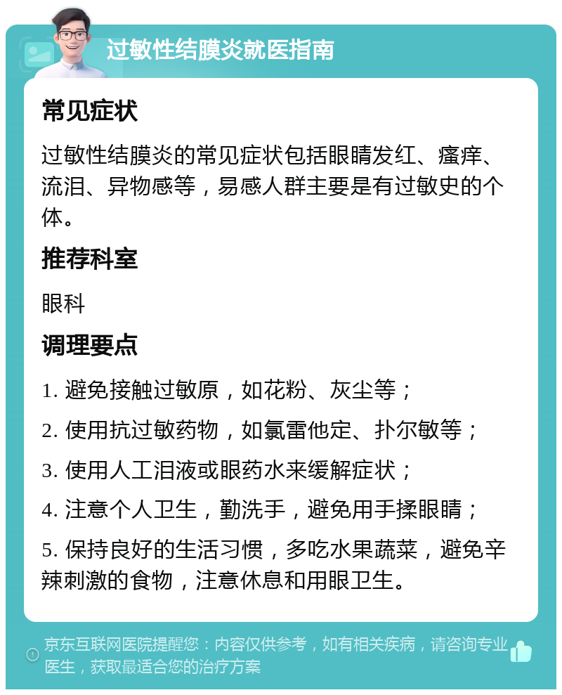 过敏性结膜炎就医指南 常见症状 过敏性结膜炎的常见症状包括眼睛发红、瘙痒、流泪、异物感等，易感人群主要是有过敏史的个体。 推荐科室 眼科 调理要点 1. 避免接触过敏原，如花粉、灰尘等； 2. 使用抗过敏药物，如氯雷他定、扑尔敏等； 3. 使用人工泪液或眼药水来缓解症状； 4. 注意个人卫生，勤洗手，避免用手揉眼睛； 5. 保持良好的生活习惯，多吃水果蔬菜，避免辛辣刺激的食物，注意休息和用眼卫生。