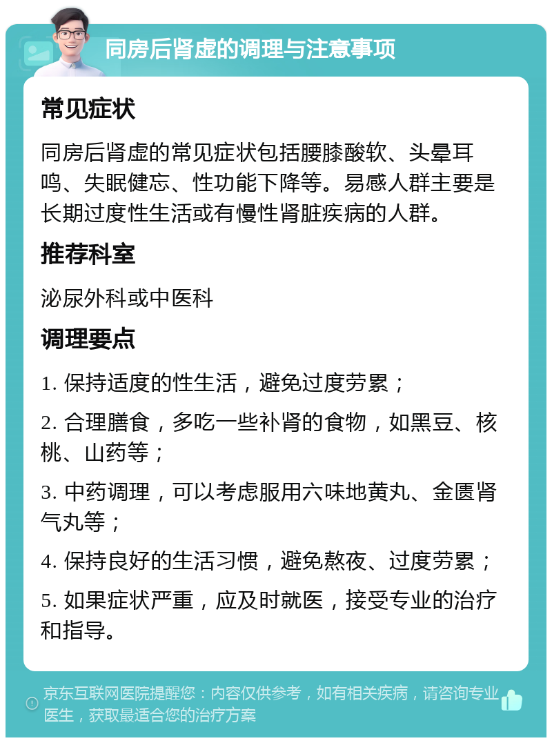 同房后肾虚的调理与注意事项 常见症状 同房后肾虚的常见症状包括腰膝酸软、头晕耳鸣、失眠健忘、性功能下降等。易感人群主要是长期过度性生活或有慢性肾脏疾病的人群。 推荐科室 泌尿外科或中医科 调理要点 1. 保持适度的性生活，避免过度劳累； 2. 合理膳食，多吃一些补肾的食物，如黑豆、核桃、山药等； 3. 中药调理，可以考虑服用六味地黄丸、金匮肾气丸等； 4. 保持良好的生活习惯，避免熬夜、过度劳累； 5. 如果症状严重，应及时就医，接受专业的治疗和指导。